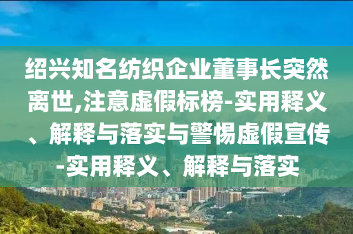 紹興知名紡織企業(yè)董事長突然離世,注意虛假標(biāo)榜-實(shí)用釋義、解釋與落實(shí)與警惕虛假宣傳-實(shí)用釋義、解釋與落實(shí)