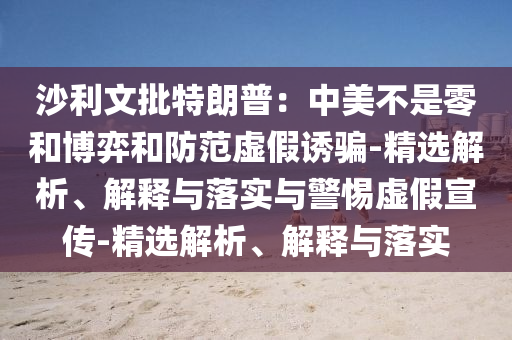 沙利文批特朗普：中美不是零和博弈和防范虛假誘騙-精選解析、解釋與落實與警惕虛假宣傳-精選解析、解釋與落實