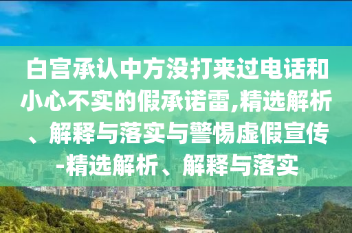 白宮承認(rèn)中方?jīng)]打來(lái)過(guò)電話和小心不實(shí)的假承諾雷,精選解析、解釋與落實(shí)與警惕虛假宣傳-精選解析、解釋與落實(shí)