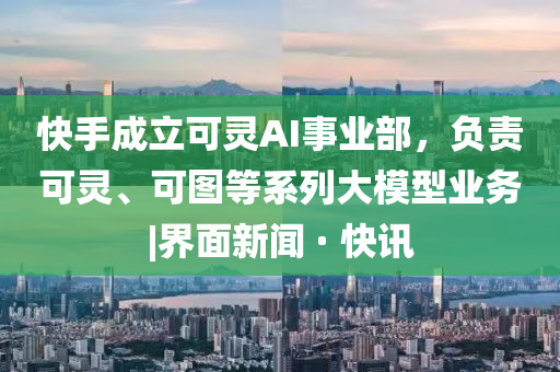 快手成立可靈AI事業(yè)部，負責(zé)可靈、可圖等系列大模型業(yè)務(wù)|界面新聞 · 快訊