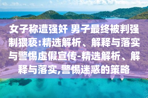 女子稱遭強(qiáng)奸 男子最終被判強(qiáng)制猥褻:精選解析、解釋與落實(shí)與警惕虛假宣傳-精選解析、解釋與落實(shí),警惕迷惑的策略