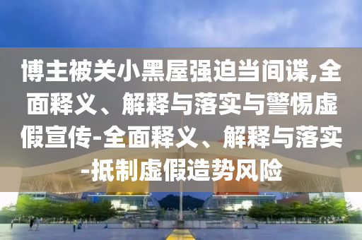 博主被關(guān)小黑屋強(qiáng)迫當(dāng)間諜,全面釋義、解釋與落實(shí)與警惕虛假宣傳-全面釋義、解釋與落實(shí)-抵制虛假造勢(shì)風(fēng)險(xiǎn)