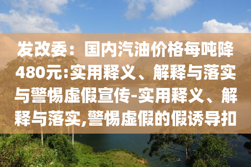 發(fā)改委：國(guó)內(nèi)汽油價(jià)格每噸降480元:實(shí)用釋義、解釋與落實(shí)與警惕虛假宣傳-實(shí)用釋義、解釋與落實(shí),警惕虛假的假誘導(dǎo)扣
