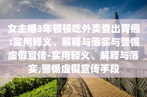 女主播3年頓頓吃外賣查出胃癌:實(shí)用釋義、解釋與落實(shí)與警惕虛假宣傳-實(shí)用釋義、解釋與落實(shí),警惕虛假宣傳手段