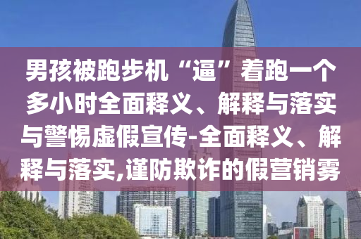 男孩被跑步機(jī)“逼”著跑一個(gè)多小時(shí)全面釋義、解釋與落實(shí)與警惕虛假宣傳-全面釋義、解釋與落實(shí),謹(jǐn)防欺詐的假營銷霧