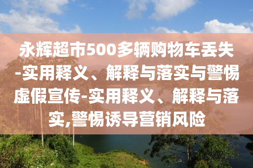 永輝超市500多輛購物車丟失-實(shí)用釋義、解釋與落實(shí)與警惕虛假宣傳-實(shí)用釋義、解釋與落實(shí),警惕誘導(dǎo)營銷風(fēng)險(xiǎn)