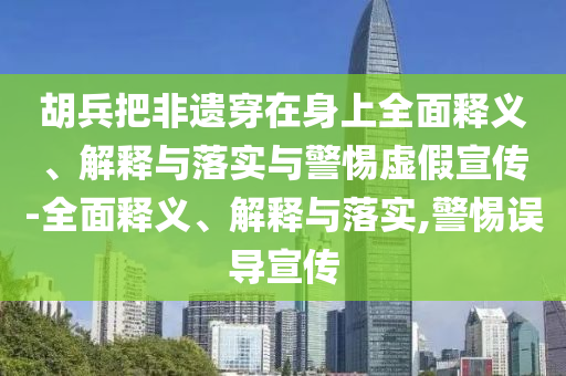 胡兵把非遺穿在身上全面釋義、解釋與落實與警惕虛假宣傳-全面釋義、解釋與落實,警惕誤導(dǎo)宣傳