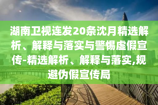湖南衛(wèi)視連發(fā)20條沈月精選解析、解釋與落實(shí)與警惕虛假宣傳-精選解析、解釋與落實(shí),規(guī)避偽假宣傳局