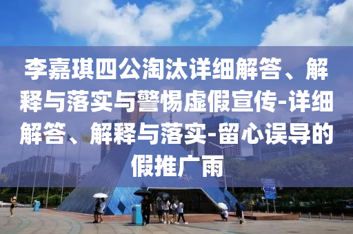 李嘉琪四公淘汰詳細(xì)解答、解釋與落實與警惕虛假宣傳-詳細(xì)解答、解釋與落實-留心誤導(dǎo)的假推廣雨