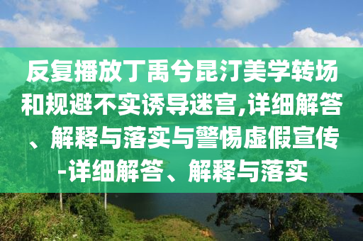 反復(fù)播放丁禹兮昆汀美學(xué)轉(zhuǎn)場和規(guī)避不實誘導(dǎo)迷宮,詳細(xì)解答、解釋與落實與警惕虛假宣傳-詳細(xì)解答、解釋與落實
