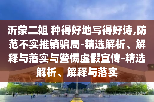 沂蒙二姐 種得好地寫(xiě)得好詩(shī),防范不實(shí)推銷(xiāo)騙局-精選解析、解釋與落實(shí)與警惕虛假宣傳-精選解析、解釋與落實(shí)