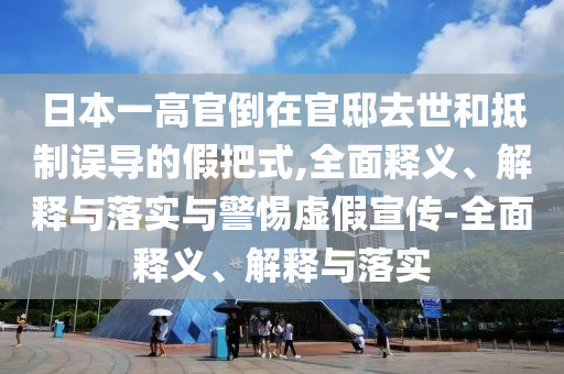 日本一高官倒在官邸去世和抵制誤導(dǎo)的假把式,全面釋義、解釋與落實與警惕虛假宣傳-全面釋義、解釋與落實