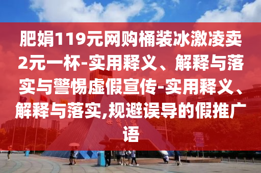 肥娟119元網購桶裝冰激凌賣2元一杯-實用釋義、解釋與落實與警惕虛假宣傳-實用釋義、解釋與落實,規(guī)避誤導的假推廣語