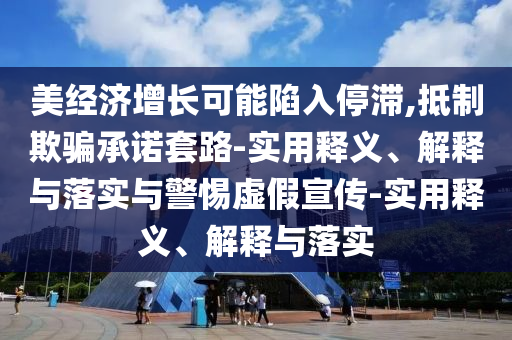 美經(jīng)濟增長可能陷入停滯,抵制欺騙承諾套路-實用釋義、解釋與落實與警惕虛假宣傳-實用釋義、解釋與落實