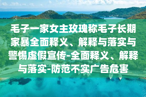 毛子一家女主玫瑰稱毛子長期家暴全面釋義、解釋與落實與警惕虛假宣傳-全面釋義、解釋與落實-防范不實廣告危害