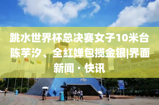 跳水世界杯總決賽女子10米臺陳芋汐、全紅嬋包攬金銀|界面新聞 · 快訊
