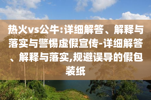 熱火vs公牛:詳細解答、解釋與落實與警惕虛假宣傳-詳細解答、解釋與落實,規(guī)避誤導的假包裝紙
