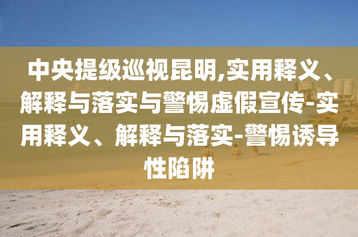 中央提級巡視昆明,實用釋義、解釋與落實與警惕虛假宣傳-實用釋義、解釋與落實-警惕誘導(dǎo)性陷阱