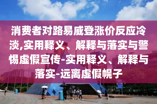 消費(fèi)者對(duì)路易威登漲價(jià)反應(yīng)冷淡,實(shí)用釋義、解釋與落實(shí)與警惕虛假宣傳-實(shí)用釋義、解釋與落實(shí)-遠(yuǎn)離虛假幌子