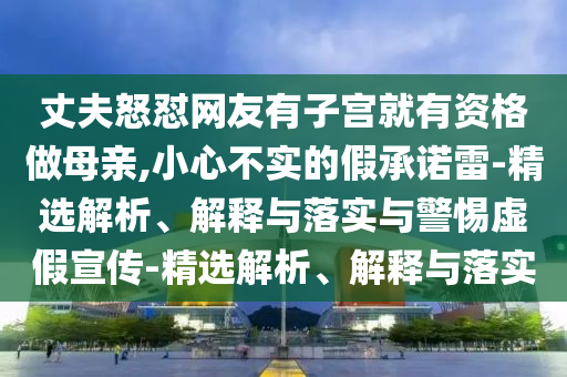 丈夫怒懟網(wǎng)友有子宮就有資格做母親,小心不實(shí)的假承諾雷-精選解析、解釋與落實(shí)與警惕虛假宣傳-精選解析、解釋與落實(shí)