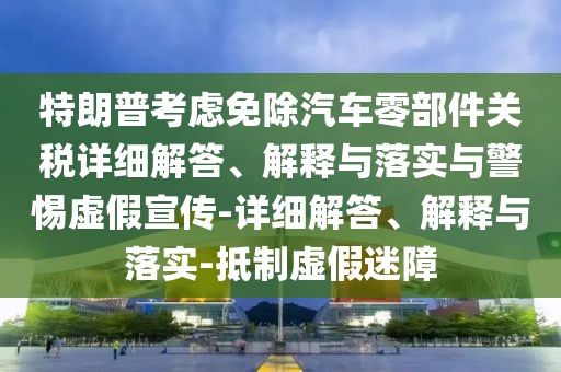 特朗普考慮免除汽車零部件關(guān)稅詳細(xì)解答、解釋與落實(shí)與警惕虛假宣傳-詳細(xì)解答、解釋與落實(shí)-抵制虛假迷障