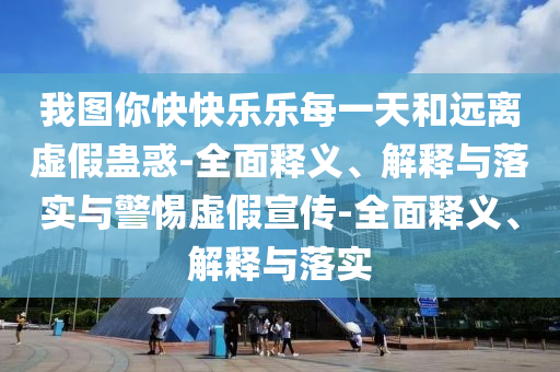 我圖你快快樂樂每一天和遠(yuǎn)離虛假蠱惑-全面釋義、解釋與落實(shí)與警惕虛假宣傳-全面釋義、解釋與落實(shí)