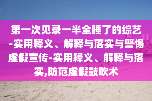 第一次見(jiàn)錄一半全睡了的綜藝-實(shí)用釋義、解釋與落實(shí)與警惕虛假宣傳-實(shí)用釋義、解釋與落實(shí),防范虛假鼓吹術(shù)