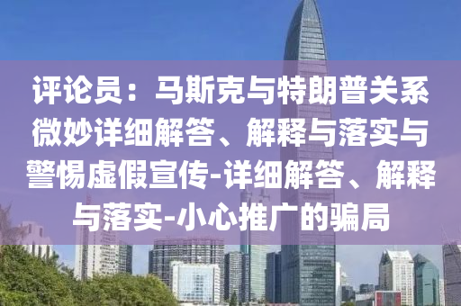 評論員:馬斯克與特朗普關系微妙詳細解答、解釋與落實與警惕虛假宣傳-詳細解答、解釋與落實-小心推廣的騙局