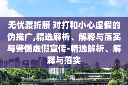 無(wú)憂渡折腰 對(duì)打和小心虛假的偽推廣,精選解析、解釋與落實(shí)與警惕虛假宣傳-精選解析、解釋與落實(shí)