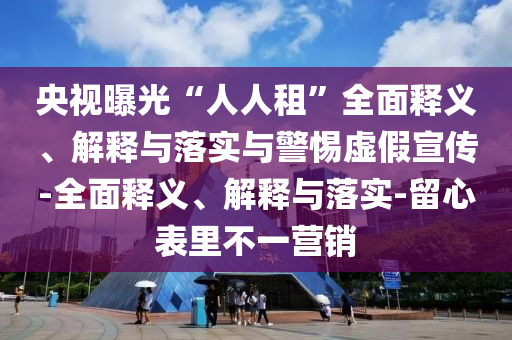 央視曝光“人人租”全面釋義、解釋與落實與警惕虛假宣傳-全面釋義、解釋與落實-留心表里不一營銷