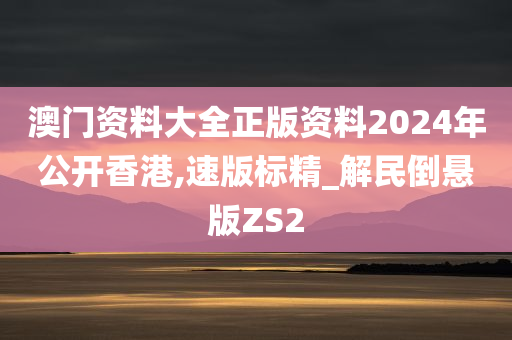 澳门资料大全正版资料2024年公开香港,速版标精_解民倒悬版ZS2