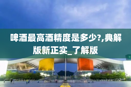 啤酒最高酒精度是多少?,典解版新正实_了解版