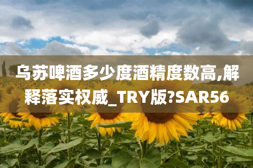 乌苏啤酒多少度酒精度数高,解释落实权威_TRY版?SAR56