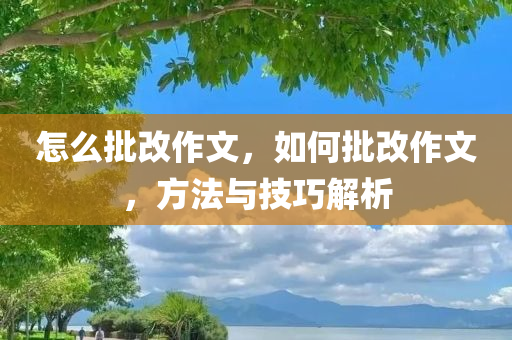 怎么批改作文，如何批改作文，方法与技巧解析