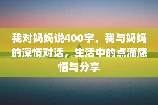 我对妈妈说400字，我与妈妈的深情对话，生活中的点滴感悟与分享