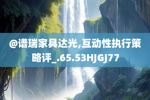@谱瑞家具达光,互动性执行策略评_.65.53HJGJ77