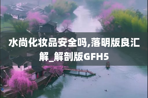 水尚化妆品安全吗,落明版良汇解_解剖版GFH5