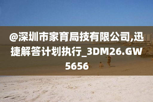 @深圳市家育局技有限公司,迅捷解答计划执行_3DM26.GW5656