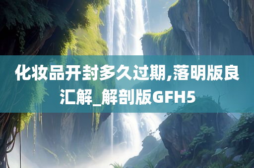 化妆品开封多久过期,落明版良汇解_解剖版GFH5