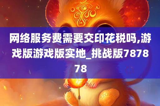 网络服务费需要交印花税吗,游戏版游戏版实地_挑战版787878
