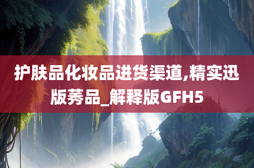护肤品化妆品进货渠道,精实迅版莠品_解释版GFH5今晚必出三肖2025_2025新澳门精准免费提供·精确判断
