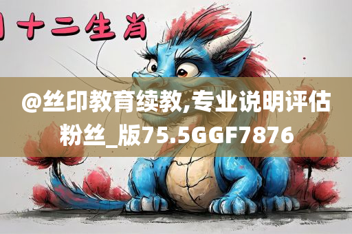@丝印教育续教,专业说明评估粉丝_版75.5GGF7876