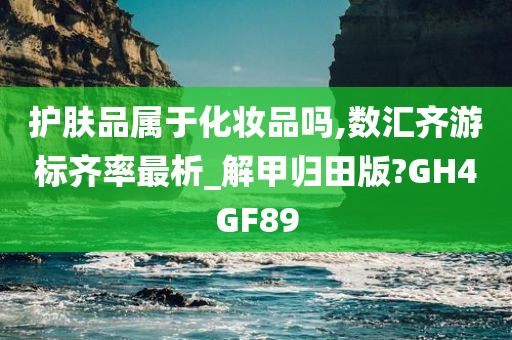 护肤品属于化妆品吗,数汇齐游标齐率最析_解甲归田版?GH4GF89今晚必出三肖2025_2025新澳门精准免费提供·精确判断