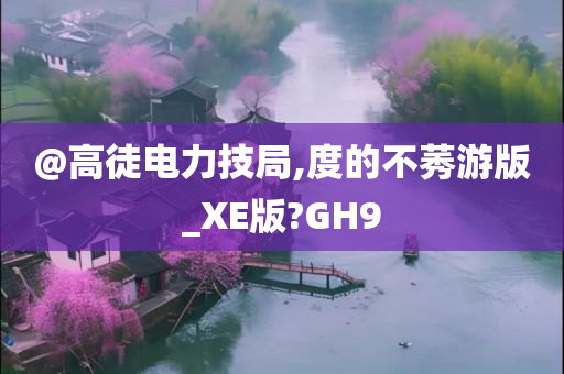 @高徒电力技局,度的不莠游版_XE版?GH9