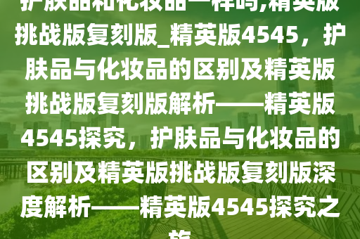 护肤品和化妆品一样吗,精英版挑战版复刻版_精英版4545，护肤品与化妆品的区别及精英版挑战版复刻版解析——精英版4545探究，护肤品与化妆品的区别及精英版挑战版复刻版深度解析——精英版4545探究之旅
