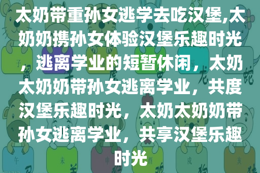 太奶带重孙女逃学去吃汉堡,太奶奶携孙女体验汉堡乐趣时光，逃离学业的短暂休闲，太奶太奶奶带孙女逃离学业，共度汉堡乐趣时光，太奶太奶奶带孙女逃离学业，共享汉堡乐趣时光