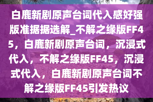 白鹿新剧原声台词代入感好强版准据据选解_不解之缘版FF45，白鹿新剧原声台词，沉浸式代入，不解之缘版FF45，沉浸式代入，白鹿新剧原声台词不解之缘版FF45引发热议