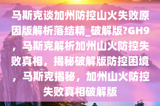 马斯克谈加州防控山火失败原因版解析落结精_破解版?GH9，马斯克解析加州山火防控失败真相，揭秘破解版防控困境，马斯克揭秘，加州山火防控失败真相破解版