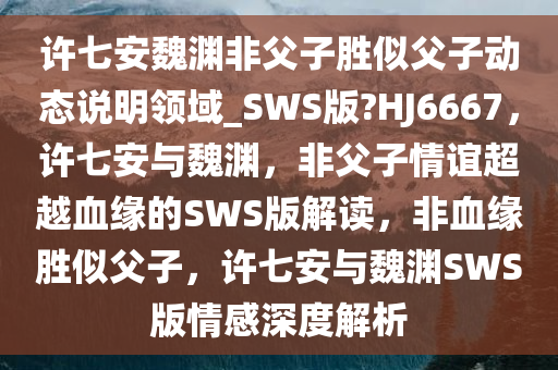 许七安魏渊非父子胜似父子动态说明领域_SWS版?HJ6667，许七安与魏渊，非父子情谊超越血缘的SWS版解读，非血缘胜似父子，许七安与魏渊SWS版情感深度解析