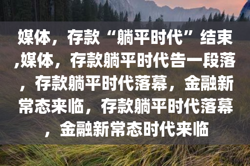 媒体，存款“躺平时代”结束,媒体，存款躺平时代告一段落，存款躺平时代落幕，金融新常态来临，存款躺平时代落幕，金融新常态时代来临